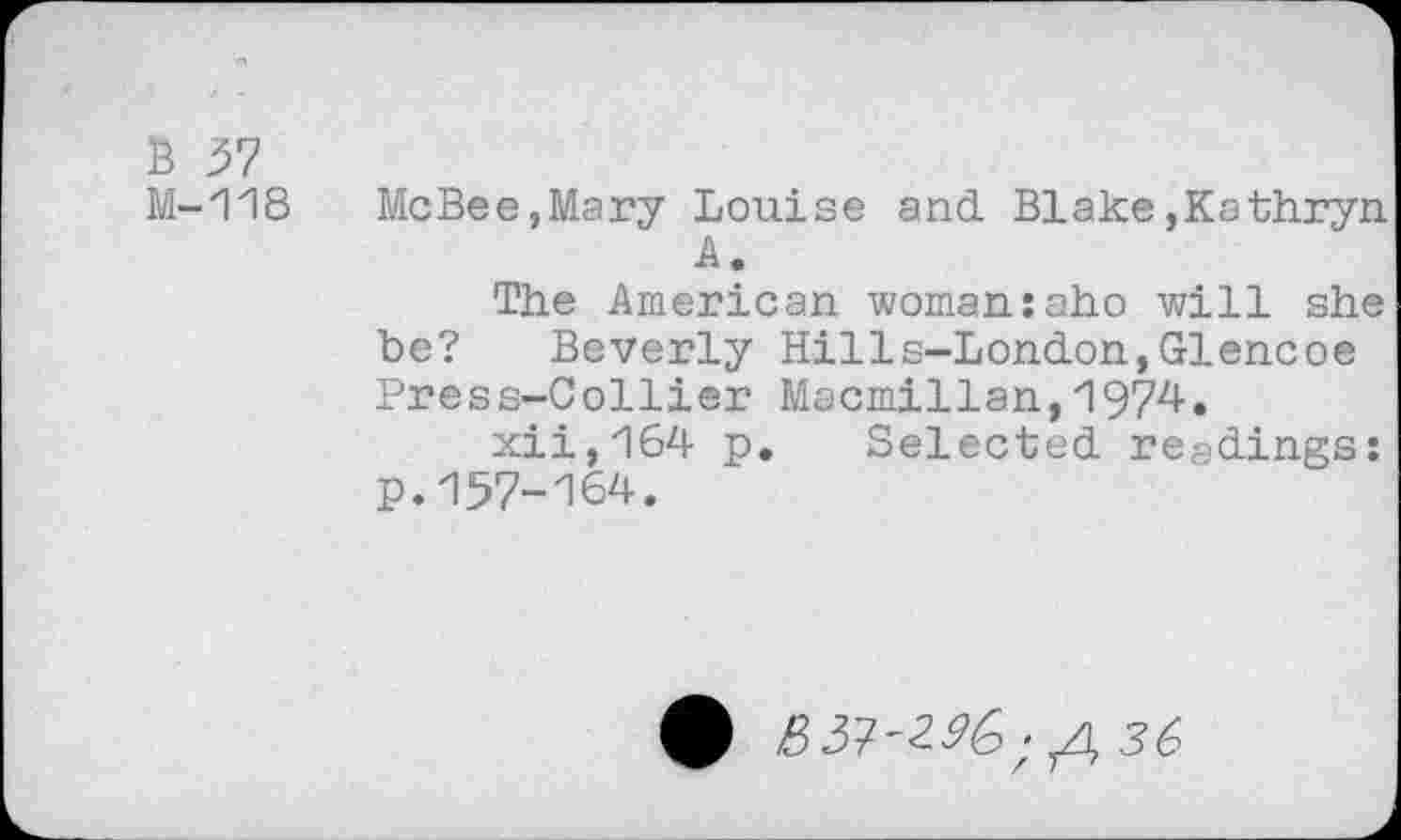 ﻿В 57
М-118 McBee,Mary Louise and Blake,Kathryn
A,
The American woman:aho will she he? Beverly Hills-London,Glencoe Press-Collier Macmillan,1974.
xii,164 p. Selected readings: p.157-164.
ф	36